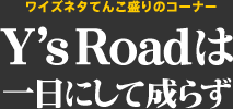 ワイズネタてんこ盛りのコーナー "Y's Roadは一日にして成らず"